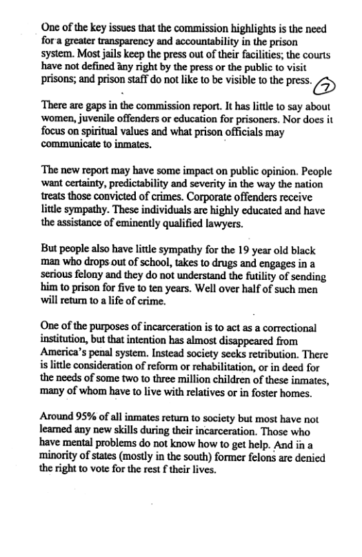 One of the key issues that the commission highlights is the need fora greater transparency and accountability in the prison system. Most jais keep the press out of their facilitis; the courts have not defined any right by the press or the public o visit prisons;and prison staffdonot like 0 be isible 0 the res. 5 There are gaps in the commission report. It has little to say about ‘women, juvenile offenders or education for prisoners. Nor does it focus on spiritual values and what prison officials may communicate to inmates. ‘The new report may have some impact on public opinion. People ‘want certainty, predictability and severity in the way the nation treats those convicted of crimes. Corporate offenders receive little sympathy. These individuals are highly educated and have the assistance of eminently qualified lawyers. But people also have little sympathy for the 19 year old black man who drops out of school, takes to drugs and engages in a serious felony and they do not understand the futility of sending him to prison for five to ten years. Well over half of such men ‘will return to a life of crime. One of the purposes of incarceration is to act as a correctional institution, but that intention has almost disappeared from America’s penal system. Instead society seeks retribution. There is little consideration of reform or rehabilitation, or in deed for the needs of some two to three million children of these inmates, ‘many of whom have to live with relatives or in foster homes. Around 95% of all inmates retun to society but most have not leamed any new skills during their incarceration. Those who have mental problems do not know how to get help. And in a minority of states (mostly in the south) former felons are denied the right to vote for the rest f their lives.